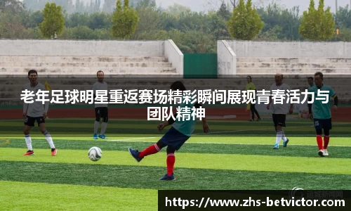 老年足球明星重返赛场精彩瞬间展现青春活力与团队精神