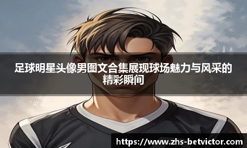 足球明星头像男图文合集展现球场魅力与风采的精彩瞬间